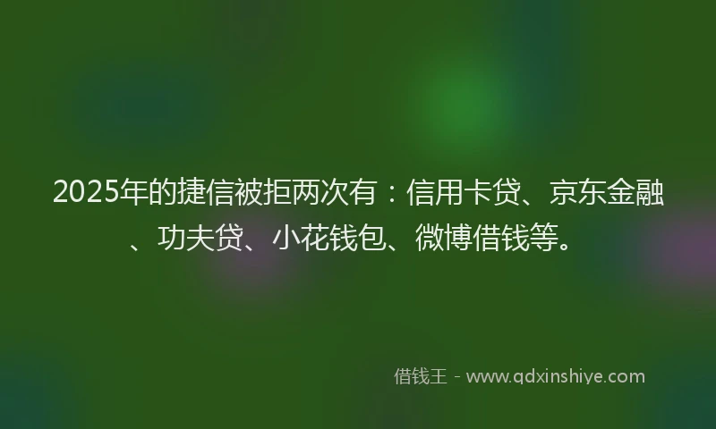 2025年的捷信被拒两次有：信用卡贷、京东金融、功夫贷、小花钱包、微博借钱等。