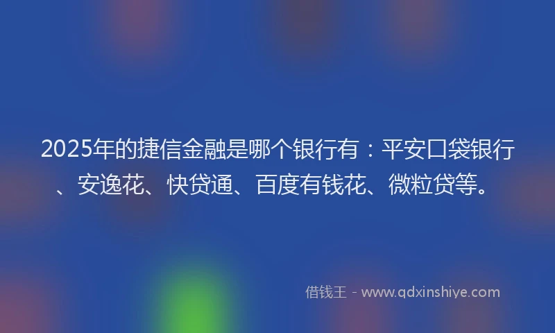 2025年的捷信金融是哪个银行有：平安口袋银行、安逸花、快贷通、百度有钱花、微粒贷等。