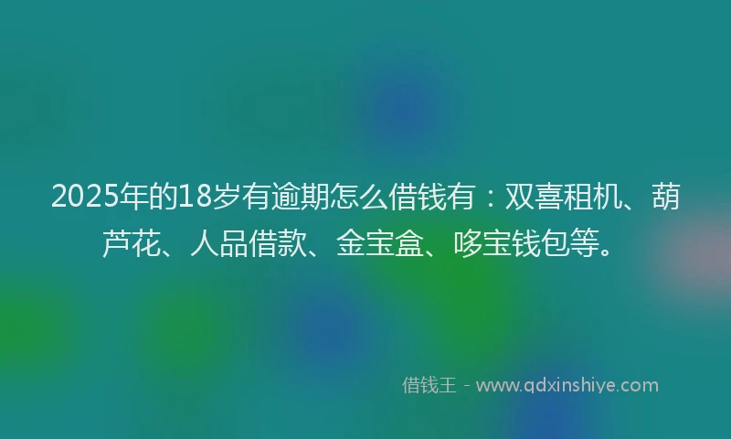 2025年的18岁有逾期怎么借钱有：双喜租机、葫芦花、人品借款、金宝盒、哆宝钱包等。
