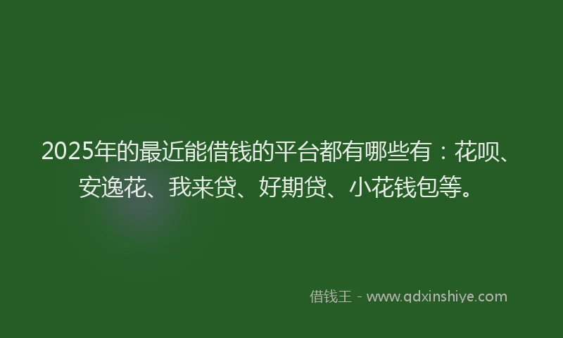 2025年的最近能借钱的平台都有哪些有：花呗、安逸花、我来贷、好期贷、小花钱包等。