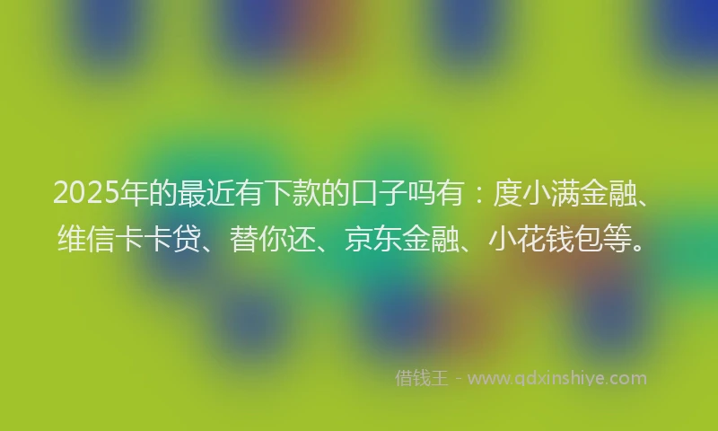 2025年的最近有下款的口子吗有：度小满金融、维信卡卡贷、替你还、京东金融、小花钱包等。
