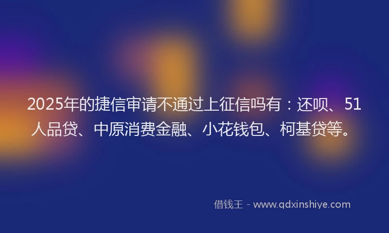2025年的捷信审请不通过上征信吗有：还呗、51人品贷、中原消费金融、小花钱包、柯基贷等。