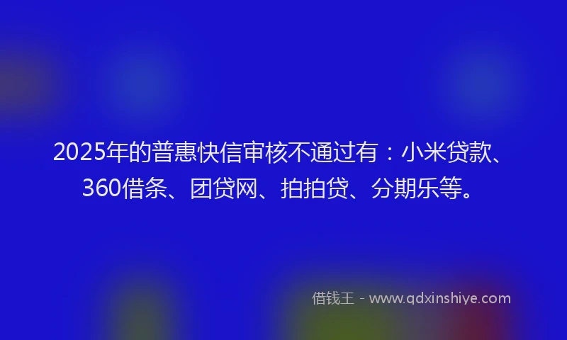 2025年的普惠快信审核不通过有：小米贷款、360借条、团贷网、拍拍贷、分期乐等。