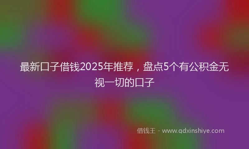 最新口子借钱2025年推荐，盘点5个有公积金无视一切的口子