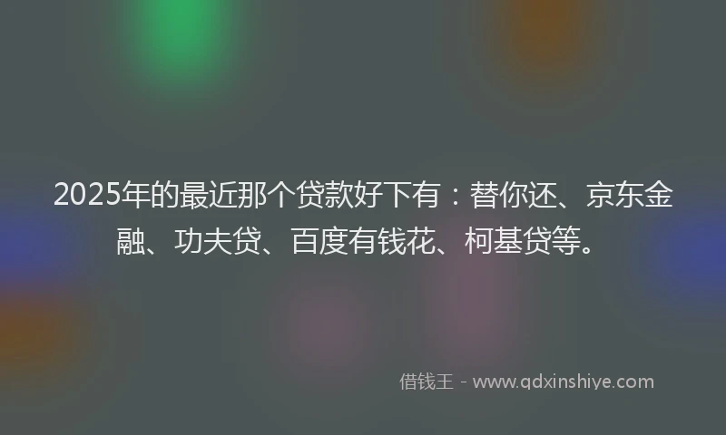 2025年的最近那个贷款好下有：替你还、京东金融、功夫贷、百度有钱花、柯基贷等。