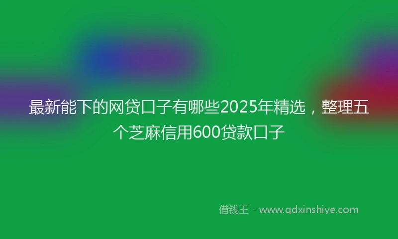 最新能下的网贷口子有哪些2025年精选，整理五个芝麻信用600贷款口子