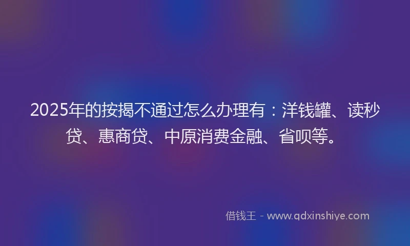 2025年的按揭不通过怎么办理有：洋钱罐、读秒贷、惠商贷、中原消费金融、省呗等。