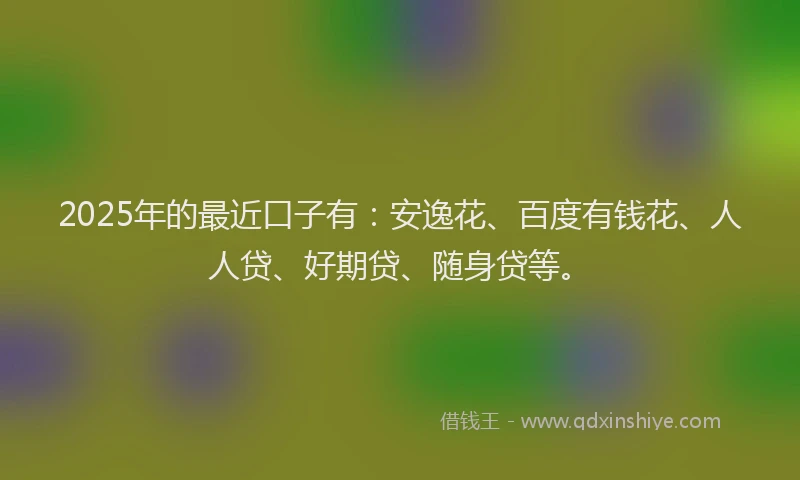 2025年的最近口子有：安逸花、百度有钱花、人人贷、好期贷、随身贷等。