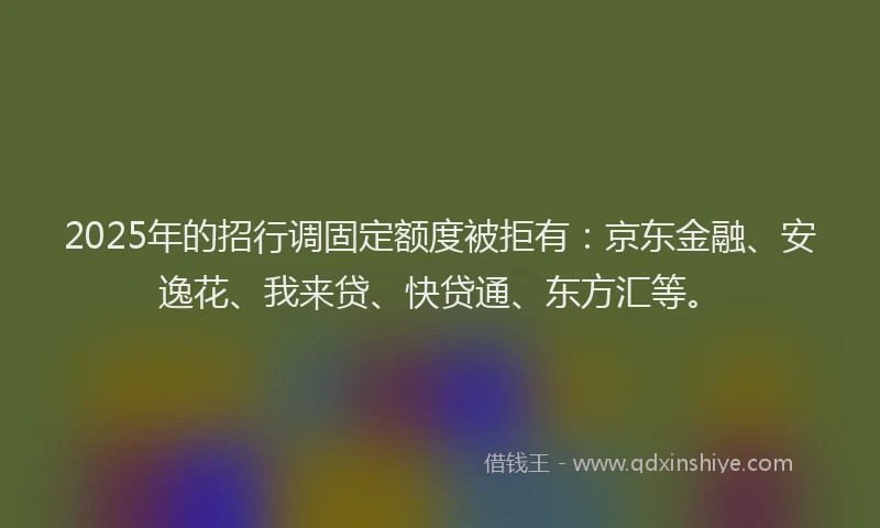 2025年的招行调固定额度被拒有：京东金融、安逸花、我来贷、快贷通、东方汇等。