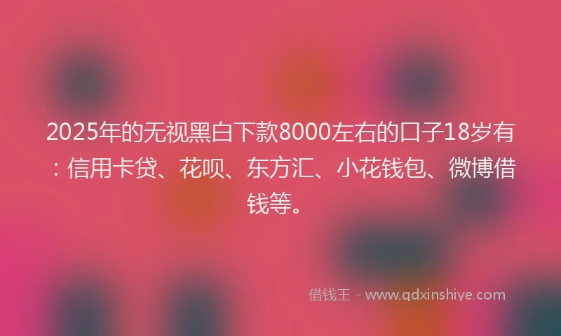 2025年的无视黑白下款8000左右的口子18岁有：信用卡贷、花呗、东方汇、小花钱包、微博借钱等。