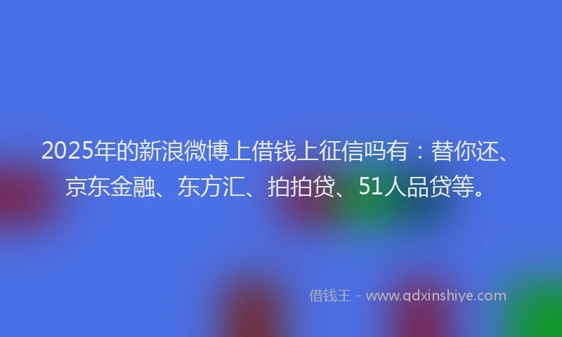 2025年的新浪微博上借钱上征信吗有：替你还、京东金融、东方汇、拍拍贷、51人品贷等。