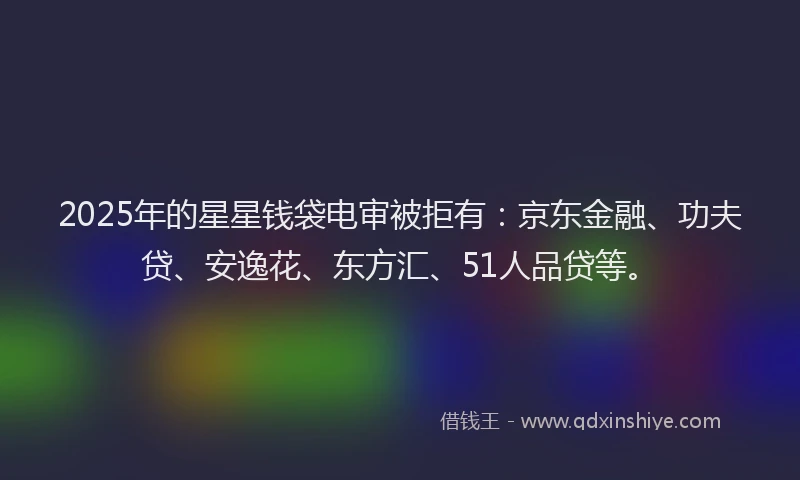 2025年的星星钱袋电审被拒有：京东金融、功夫贷、安逸花、东方汇、51人品贷等。