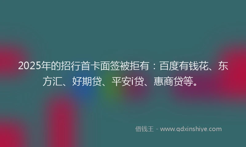 2025年的招行首卡面签被拒有：百度有钱花、东方汇、好期贷、平安i贷、惠商贷等。