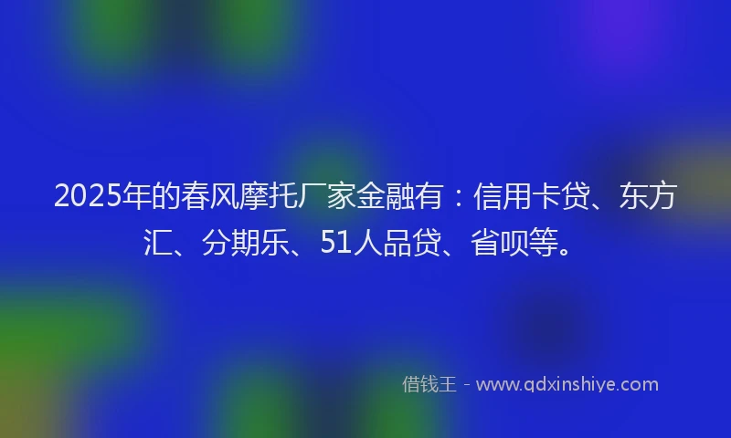 2025年的春风摩托厂家金融有：信用卡贷、东方汇、分期乐、51人品贷、省呗等。