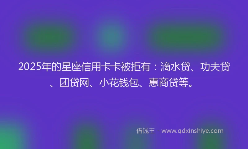2025年的星座信用卡卡被拒有：滴水贷、功夫贷、团贷网、小花钱包、惠商贷等。