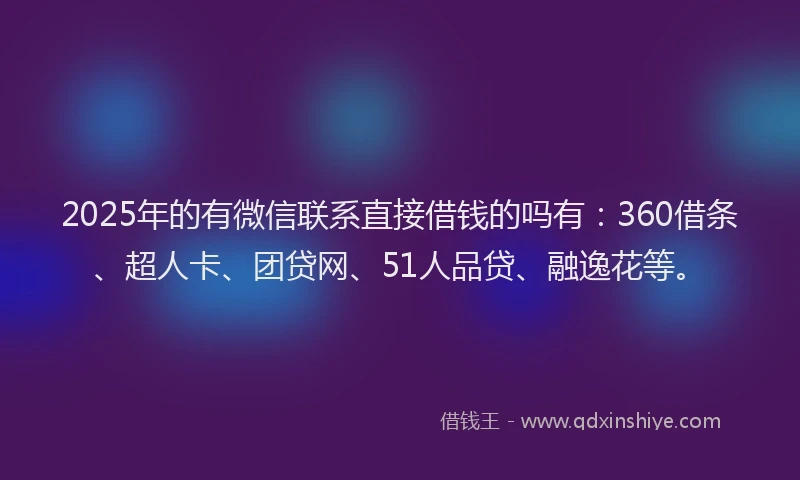 2025年的有微信联系直接借钱的吗有：360借条、超人卡、团贷网、51人品贷、融逸花等。