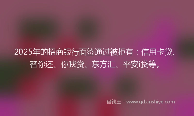 2025年的招商银行面签通过被拒有：信用卡贷、替你还、你我贷、东方汇、平安i贷等。