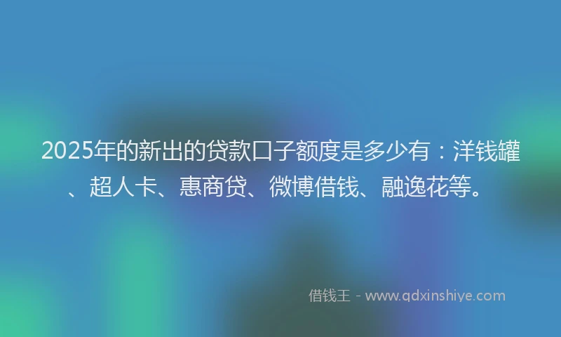 2025年的新出的贷款口子额度是多少有：洋钱罐、超人卡、惠商贷、微博借钱、融逸花等。