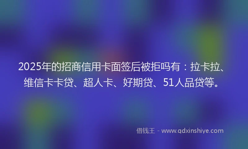 2025年的招商信用卡面签后被拒吗有：拉卡拉、维信卡卡贷、超人卡、好期贷、51人品贷等。