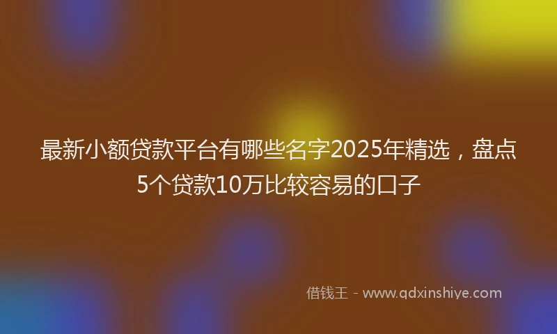 最新小额贷款平台有哪些名字2025年精选，盘点5个贷款10万比较容易的口子