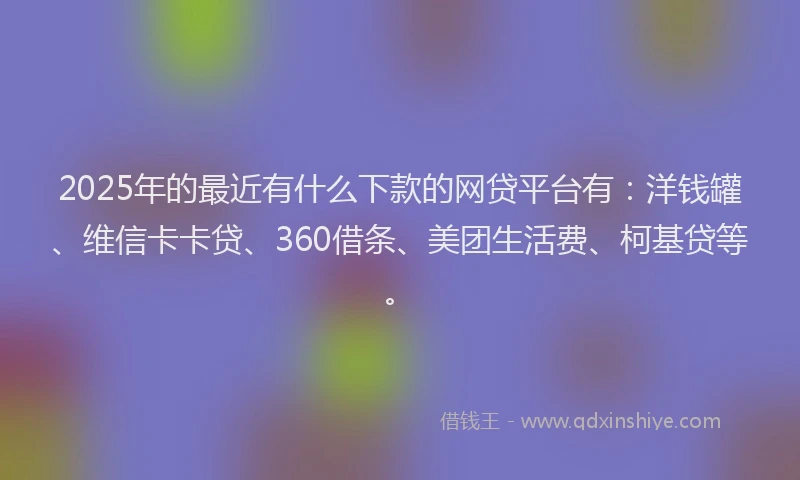 2025年的最近有什么下款的网贷平台有：洋钱罐、维信卡卡贷、360借条、美团生活费、柯基贷等。