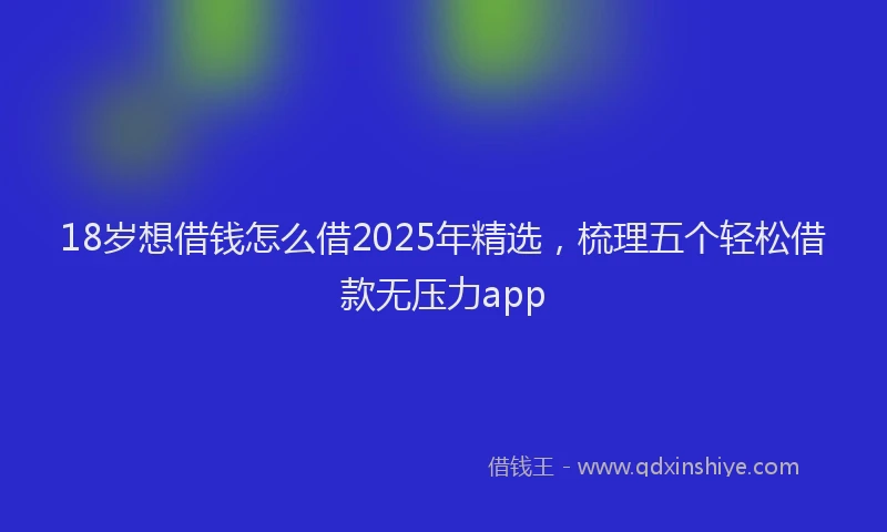 18岁想借钱怎么借2025年精选，梳理五个轻松借款无压力app