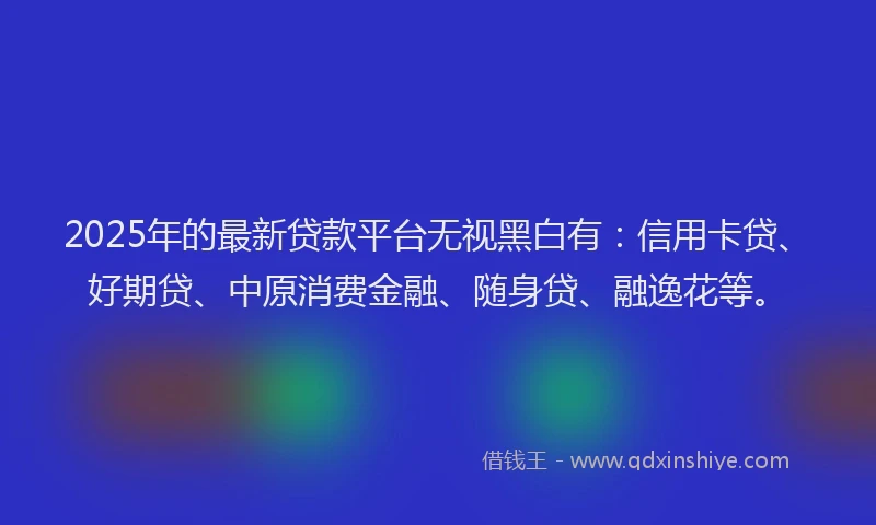 2025年的最新贷款平台无视黑白有：信用卡贷、好期贷、中原消费金融、随身贷、融逸花等。