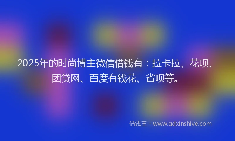 2025年的时尚博主微信借钱有：拉卡拉、花呗、团贷网、百度有钱花、省呗等。