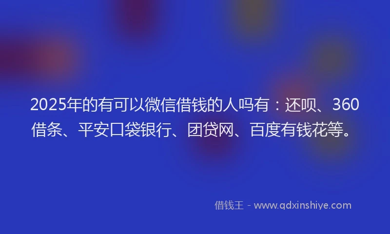 2025年的有可以微信借钱的人吗有：还呗、360借条、平安口袋银行、团贷网、百度有钱花等。
