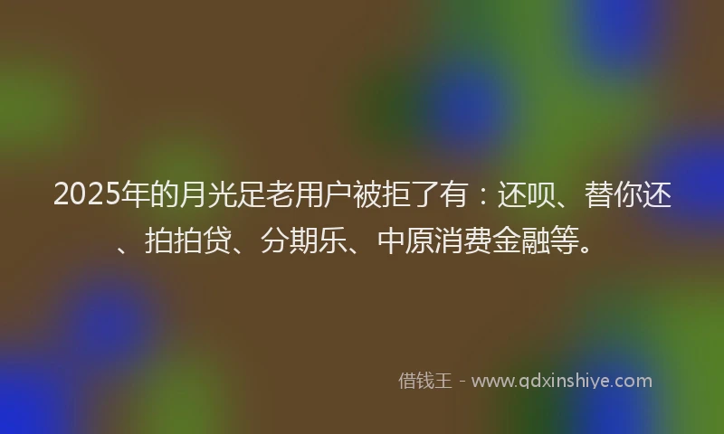 2025年的月光足老用户被拒了有：还呗、替你还、拍拍贷、分期乐、中原消费金融等。