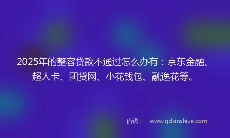 2025年的整容贷款不通过怎么办有：京东金融、超人卡、团贷网、小花钱包、融逸花等。
