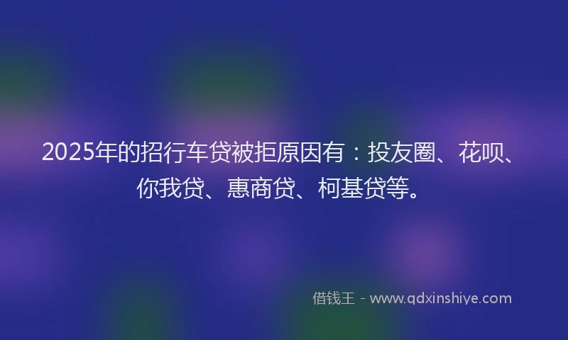 2025年的招行车贷被拒原因有：投友圈、花呗、你我贷、惠商贷、柯基贷等。