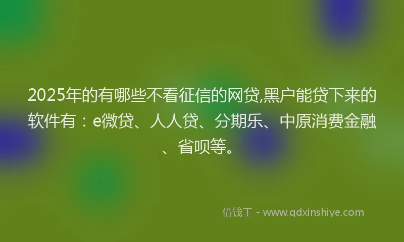 2025年的有哪些不看征信的网贷,黑户能贷下来的软件有：e微贷、人人贷、分期乐、中原消费金融、省呗等。