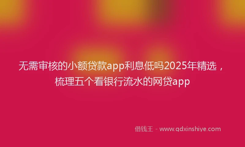 无需审核的小额贷款app利息低吗2025年精选，梳理五个看银行流水的网贷app