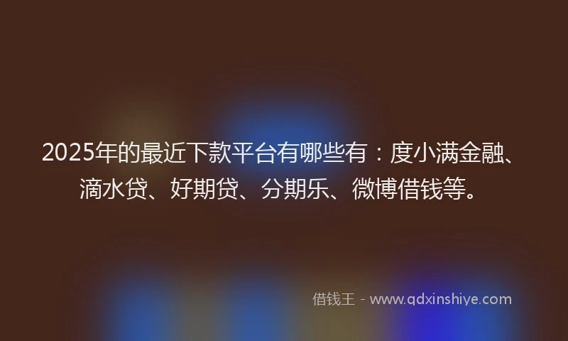 2025年的最近下款平台有哪些有：度小满金融、滴水贷、好期贷、分期乐、微博借钱等。