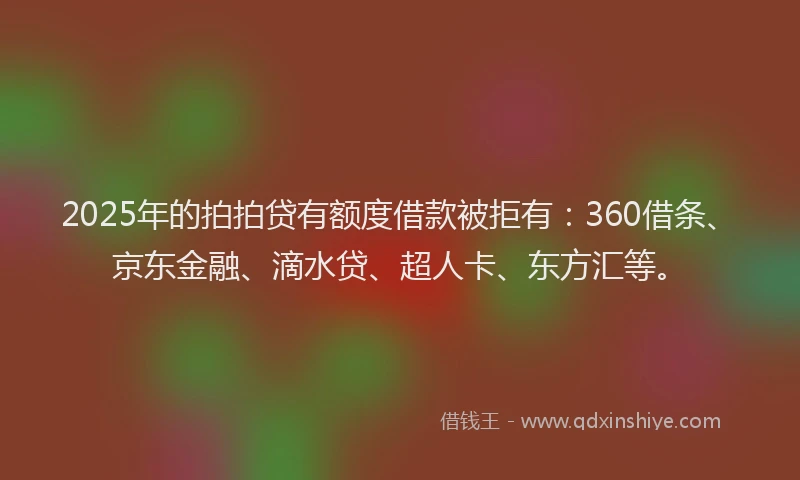 2025年的拍拍贷有额度借款被拒有：360借条、京东金融、滴水贷、超人卡、东方汇等。