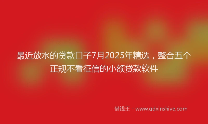 最近放水的贷款口子7月2025年精选，整合五个正规不看征信的小额贷款软件