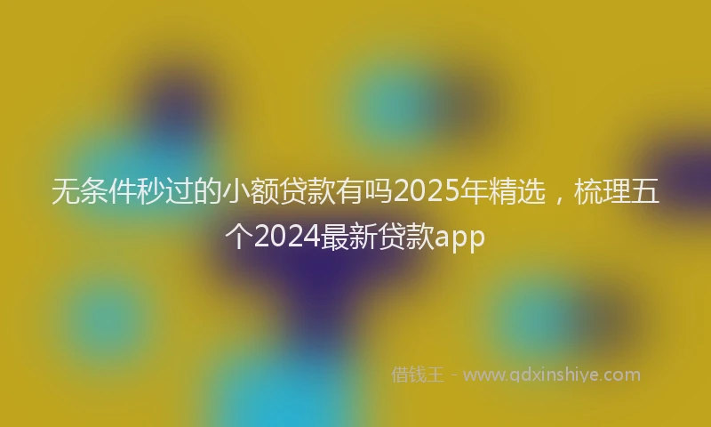 无条件秒过的小额贷款有吗2025年精选，梳理五个2024最新贷款app