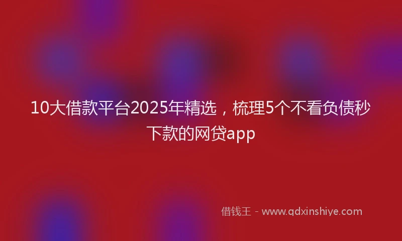 10大借款平台2025年精选，梳理5个不看负债秒下款的网贷app