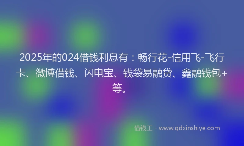 2025年的024借钱利息有：畅行花-信用飞-飞行卡、微博借钱、闪电宝、钱袋易融贷、鑫融钱包+等。