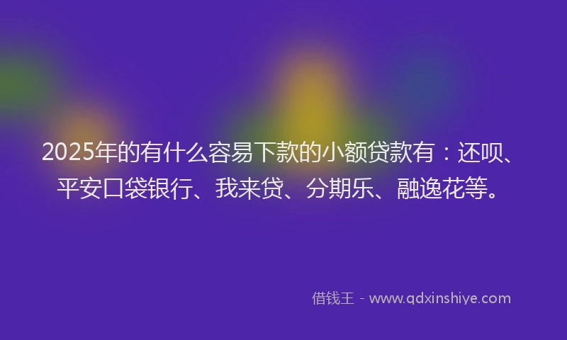 2025年的有什么容易下款的小额贷款有：还呗、平安口袋银行、我来贷、分期乐、融逸花等。