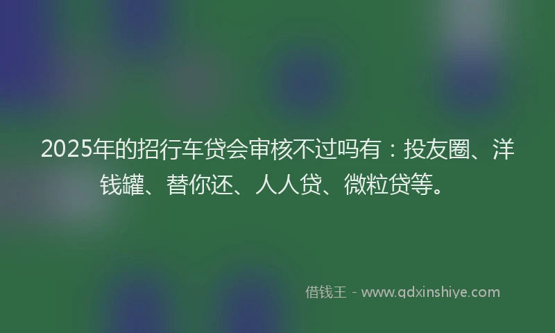2025年的招行车贷会审核不过吗有：投友圈、洋钱罐、替你还、人人贷、微粒贷等。