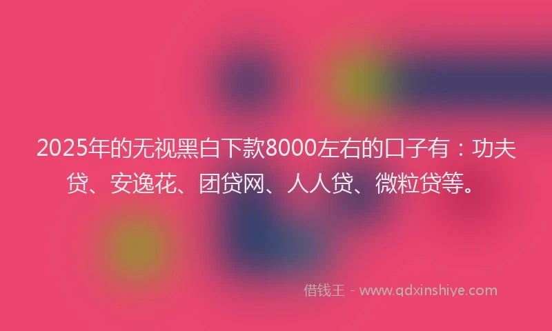 2025年的无视黑白下款8000左右的口子有：功夫贷、安逸花、团贷网、人人贷、微粒贷等。