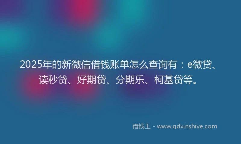 2025年的新微信借钱账单怎么查询有：e微贷、读秒贷、好期贷、分期乐、柯基贷等。