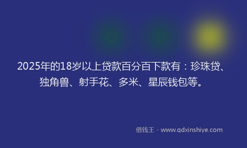 2025年的18岁以上贷款百分百下款有：珍珠贷、独角兽、射手花、多米、星辰钱包等。
