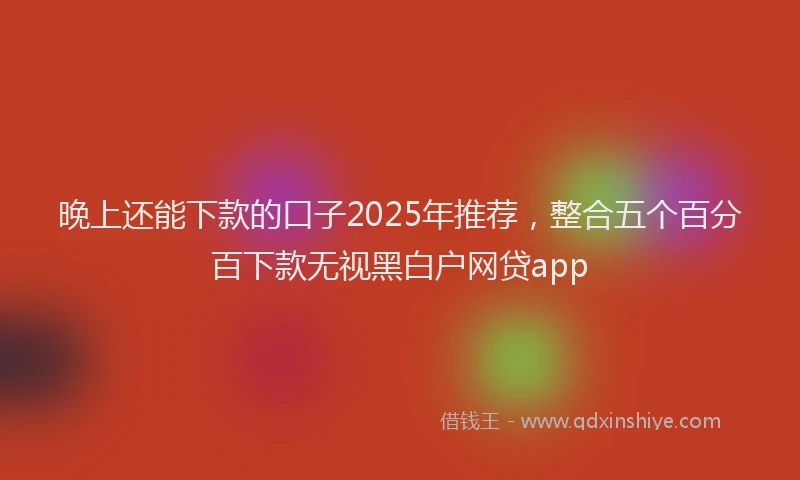 晚上还能下款的口子2025年推荐，整合五个百分百下款无视黑白户网贷app
