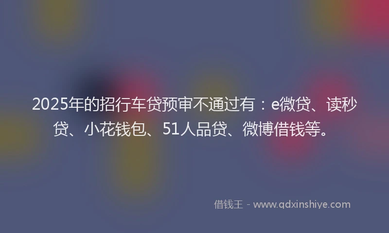 2025年的招行车贷预审不通过有：e微贷、读秒贷、小花钱包、51人品贷、微博借钱等。