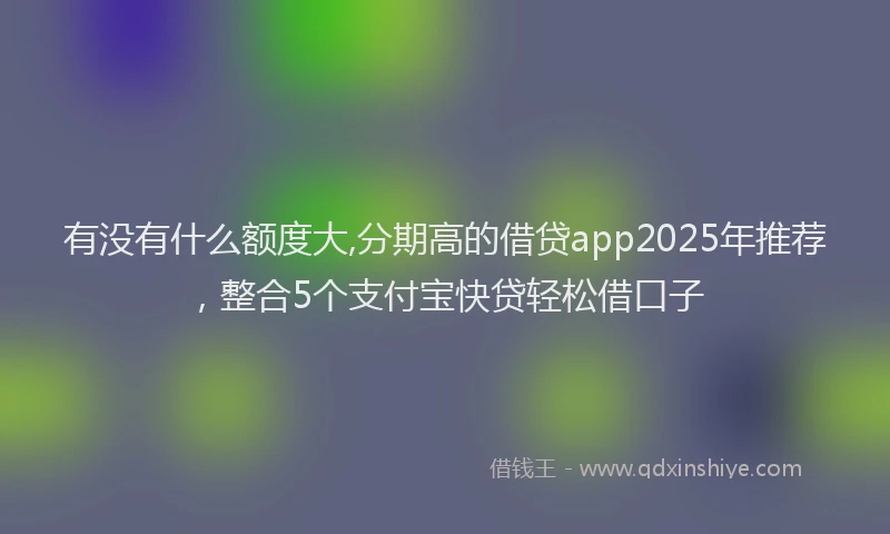 有没有什么额度大,分期高的借贷app2025年推荐，整合5个支付宝快贷轻松借口子