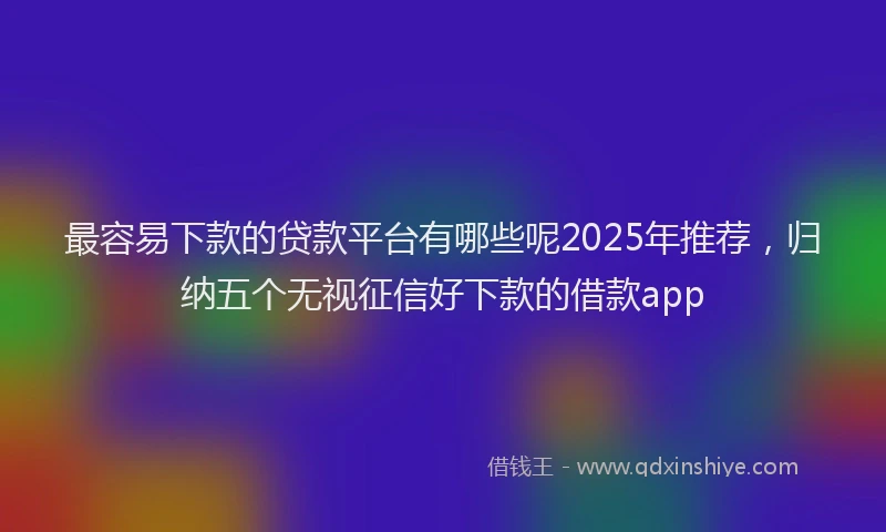 最容易下款的贷款平台有哪些呢2025年推荐，归纳五个无视征信好下款的借款app