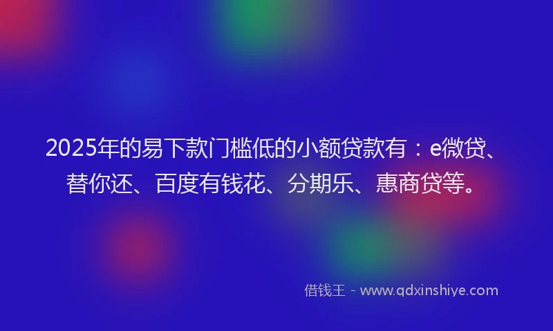 2025年的易下款门槛低的小额贷款有：e微贷、替你还、百度有钱花、分期乐、惠商贷等。